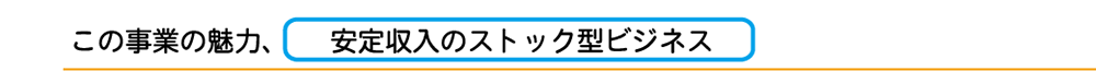 この事業の魅力、安定収入のストック型ビジネス