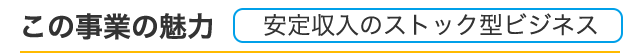 この事業の魅力、安定収入のストック型ビジネス